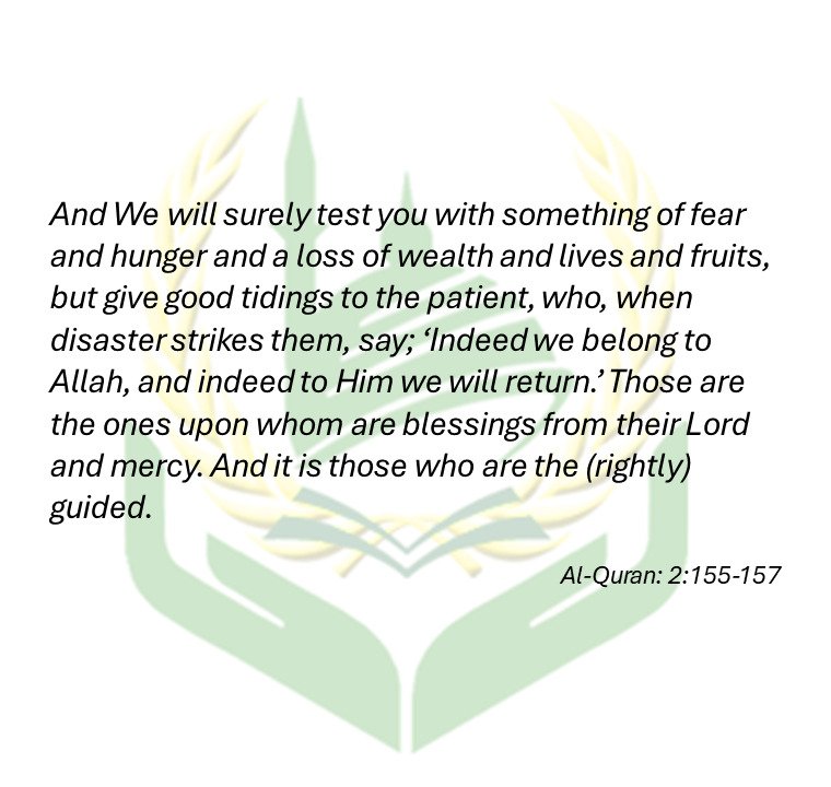 ‘And We will surely test you with something of fear and hunger and a loss of wealth and lives and fruits, but give good tidings to the patient, who, when disaster strikes them, say; ‘ Indeed we belong to Allah, and indeed to Him we will return.’ Those are the ones upon whom are blessings from their Lord and mercy. And it is those who are the (rightly) guided. - Al-Quran: 2:155-157