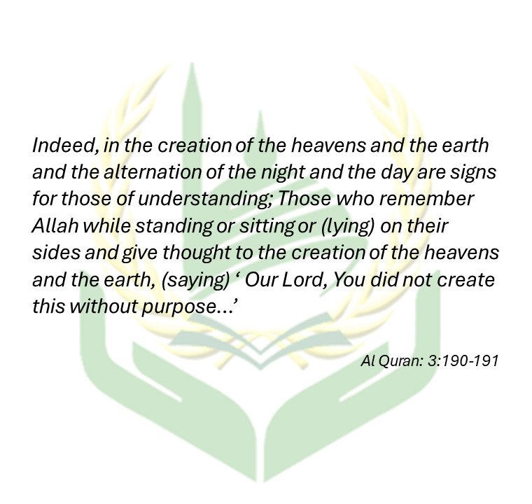 Indeed, in the creation of the heavens and the earth and the alternation of the night and the day are signs for those of understanding; Those who remember Allah while standing or sitting or (lying) on their sides and give thought to the creation of the heavens and the earth, (saying) ‘ Our Lord, You did not create this without purpose…’ - Al Quran: 3:190-191